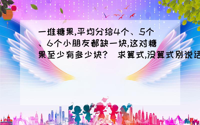 一堆糖果,平均分给4个、5个、6个小朋友都缺一块,这对糖果至少有多少块?（求算式,没算式别说话!）