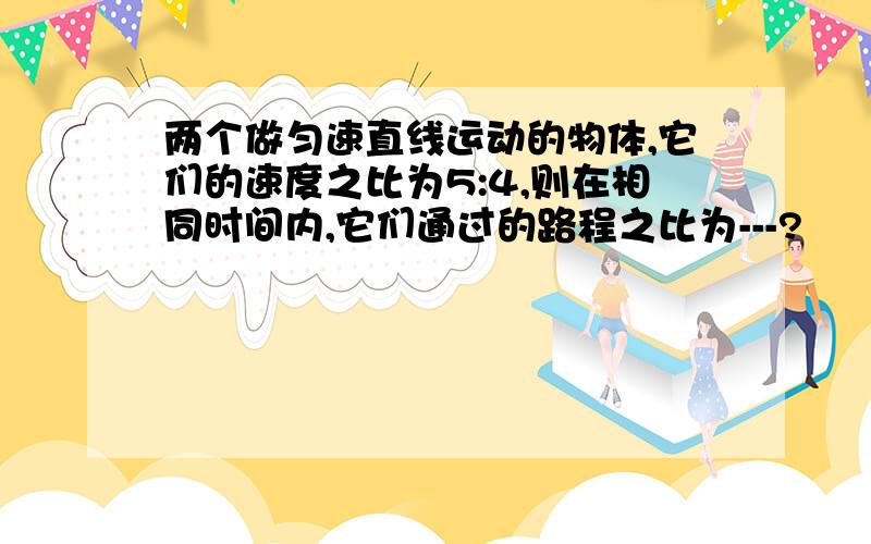 两个做匀速直线运动的物体,它们的速度之比为5:4,则在相同时间内,它们通过的路程之比为---?