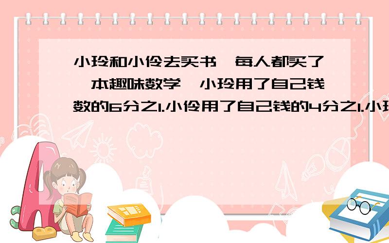 小玲和小伶去买书,每人都买了一本趣味数学,小玲用了自己钱数的6分之1.小伶用了自己钱的4分之1.小玲和小伶所带的钱的比是多少?算式