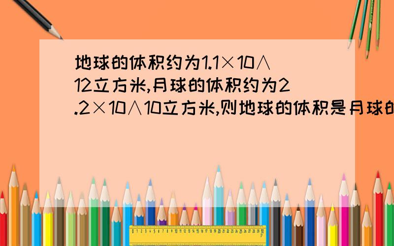 地球的体积约为1.1×10∧12立方米,月球的体积约为2.2×10∧10立方米,则地球的体积是月球的多少倍?过程