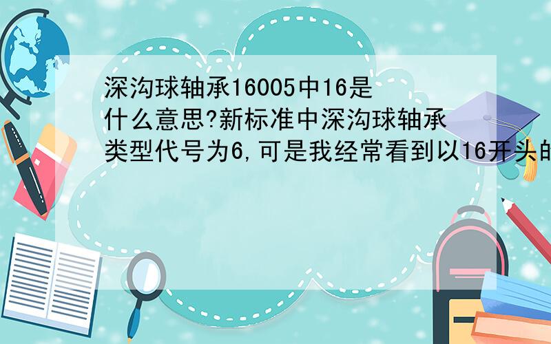 深沟球轴承16005中16是什么意思?新标准中深沟球轴承类型代号为6,可是我经常看到以16开头的深沟球轴承代号,如16005,不知这个16指什么意思.在机械手册中16005与6005内径和外径相同,只是轴承宽