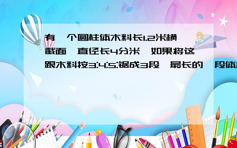 有一个圆柱体木料长1.2米横截面,直径长4分米,如果将这跟木料按3:4:5:锯成3段,最长的一段体积是多少立方米.