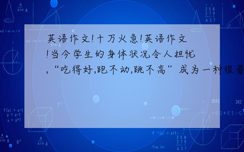 英语作文!十万火急!英语作文!当今学生的身体状况令人担忧,“吃得好,跑不动,跳不高”成为一种很普通的现象,而眼睛近视的学生大约占到三分之二.针对这一现象,教育部、国家体育总局、共