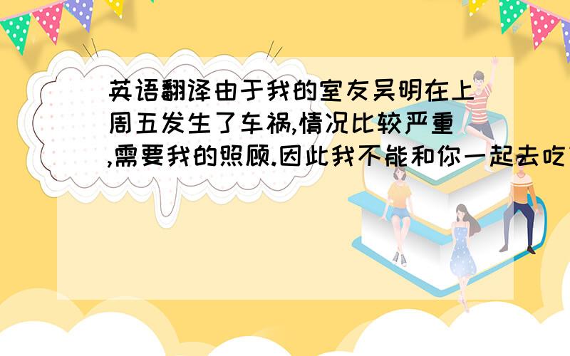 英语翻译由于我的室友吴明在上周五发生了车祸,情况比较严重,需要我的照顾.因此我不能和你一起去吃饭了,我表示很报歉,希望后天你能够再次赏脸