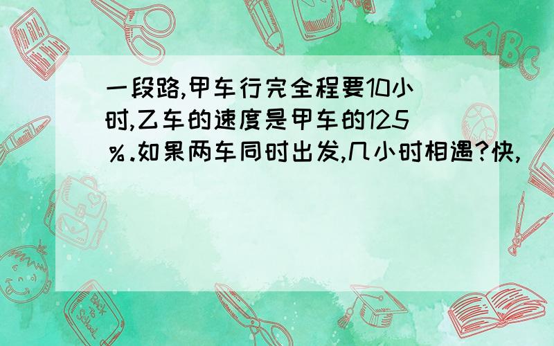 一段路,甲车行完全程要10小时,乙车的速度是甲车的125％.如果两车同时出发,几小时相遇?快,