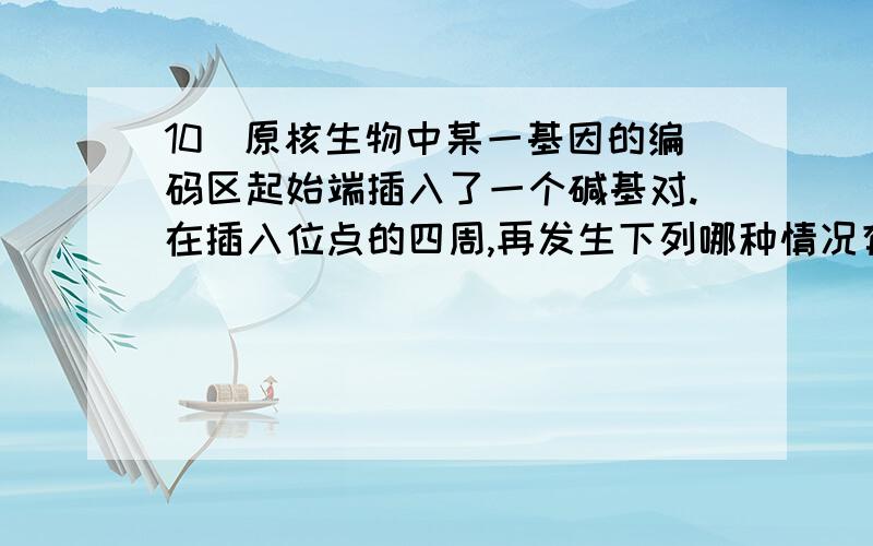 10．原核生物中某一基因的编码区起始端插入了一个碱基对.在插入位点的四周,再发生下列哪种情况有可能对其编码的蛋白质结构影响最小A.缺失4个碱基对 B.增加4个碱基对 C.缺失3个碱基对 D.