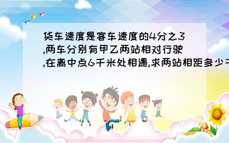 货车速度是客车速度的4分之3,两车分别有甲乙两站相对行驶,在离中点6千米处相遇,求两站相距多少千米?