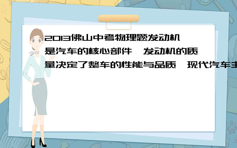 2013佛山中考物理题发动机是汽车的核心部件,发动机的质量决定了整车的性能与品质,现代汽车主要分汽油与柴油两类发动机,其中汽油发动机提供动力的是内燃机的气缸.某台以汽油为燃料的