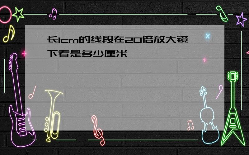 长1cm的线段在20倍放大镜下看是多少厘米