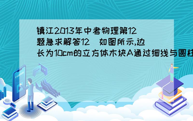 镇江2013年中考物理第12题急求解答12．如图所示,边长为10cm的立方体木块A通过细线与圆柱形容器底部相连,容器中液面与A上表面齐平．从打开容器底部的抽液机匀速向外排液开始计时,细线中