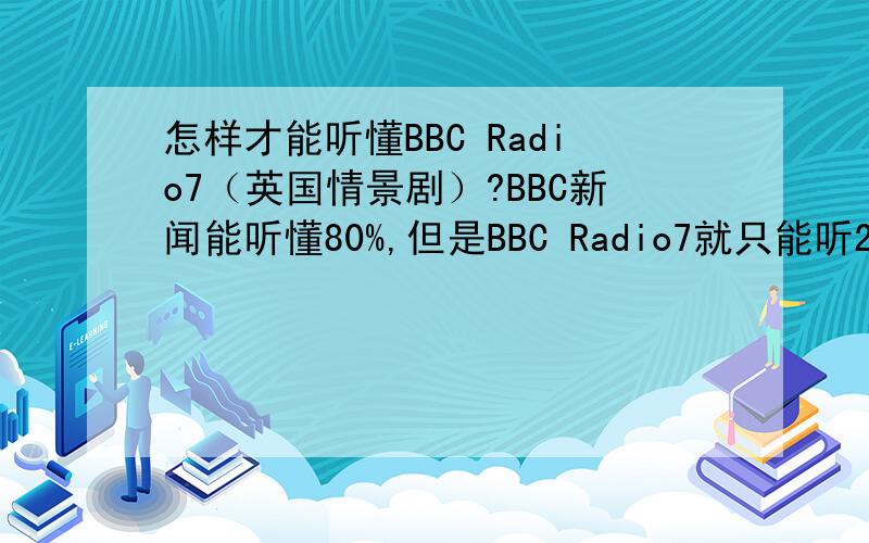 怎样才能听懂BBC Radio7（英国情景剧）?BBC新闻能听懂80%,但是BBC Radio7就只能听20%了,怎样才能听懂80%呢?