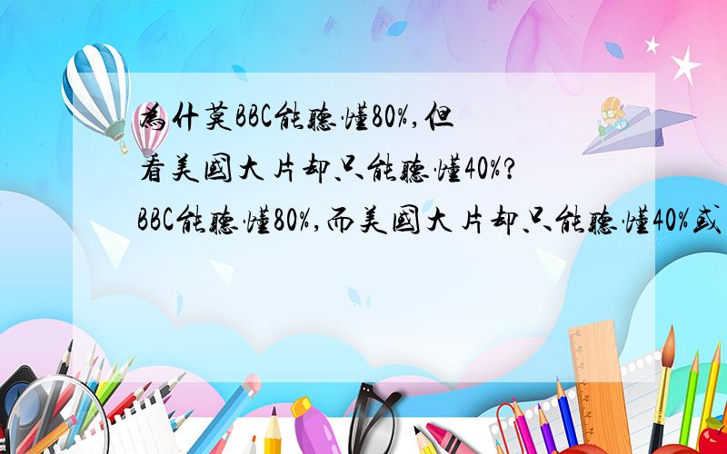 为什莫BBC能听懂80%,但看美国大片却只能听懂40%?BBC能听懂80%,而美国大片却只能听懂40%或不足呢?好像BBC新闻和美国的生活片不搭界啊?好像都白听了?