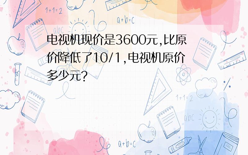 电视机现价是3600元,比原价降低了10/1,电视机原价多少元?