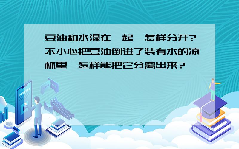 豆油和水混在一起,怎样分开?不小心把豆油倒进了装有水的凉杯里,怎样能把它分离出来?