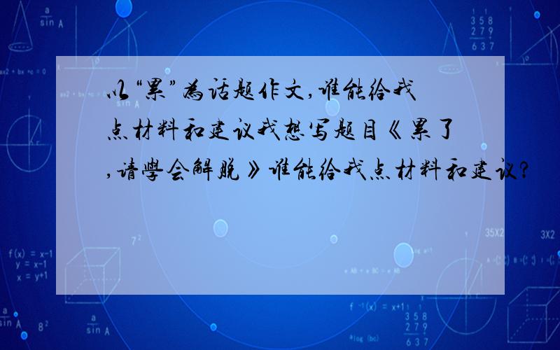 以“累”为话题作文,谁能给我点材料和建议我想写题目《累了,请学会解脱》谁能给我点材料和建议?