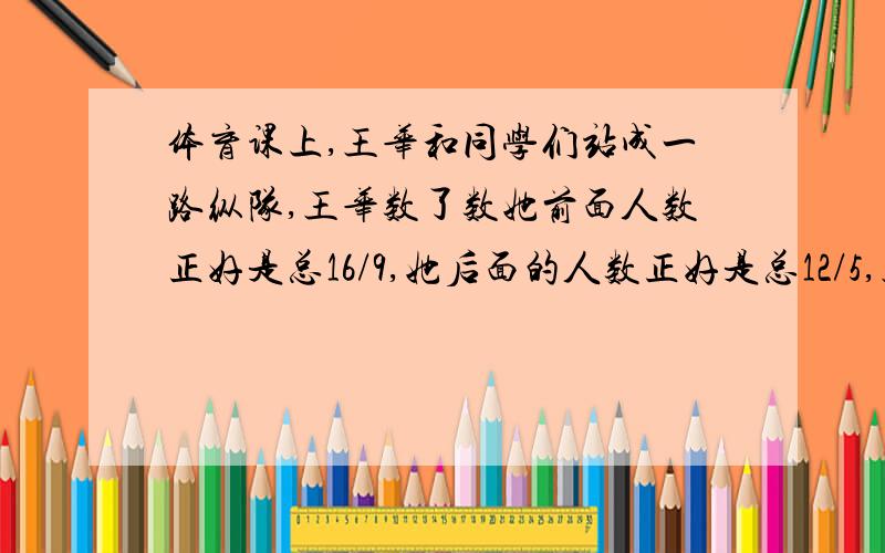 体育课上,王华和同学们站成一路纵队,王华数了数她前面人数正好是总16/9,她后面的人数正好是总12/5,王华排（）名!