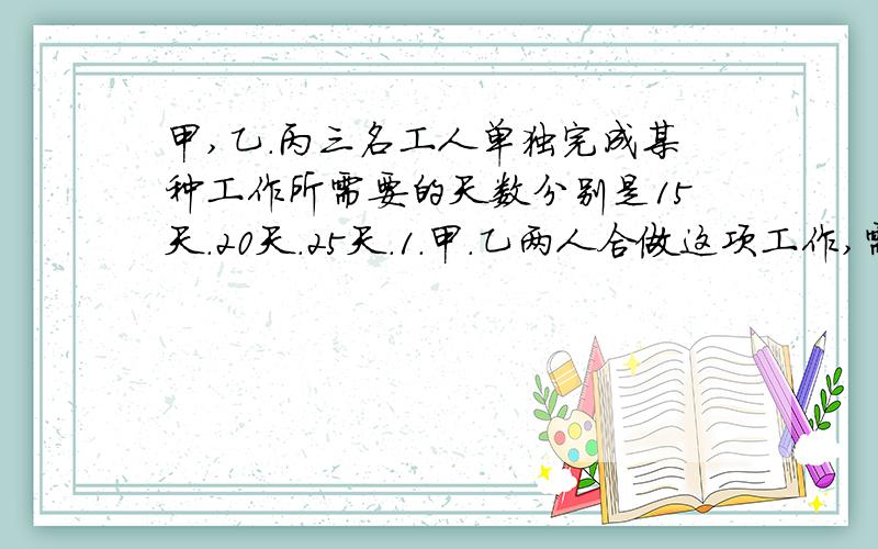 甲,乙.丙三名工人单独完成某种工作所需要的天数分别是15天.20天.25天.1.甲.乙两人合做这项工作,需要多少天完成?2.甲先单独做3天,丙接着做,还要几天完成?3.甲.丙两人合做多少天可以完成这项