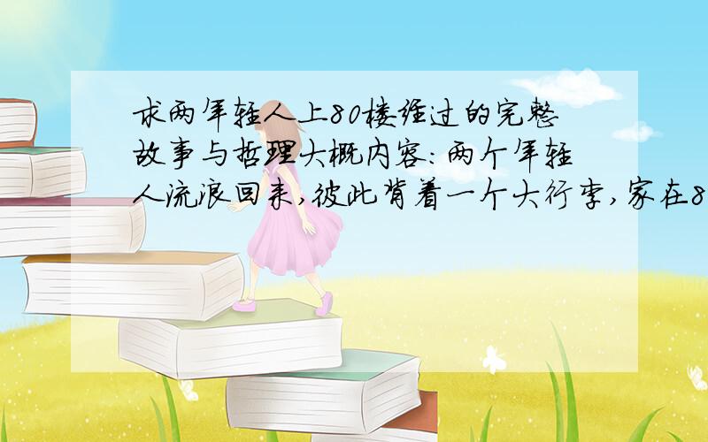 求两年轻人上80楼经过的完整故事与哲理大概内容：两个年轻人流浪回来,彼此背着一个大行李,家在80楼.刚好电梯坏了,只好步行上楼.上到20楼时,彼此都很累,于是建议把行李放在20楼.负担减轻