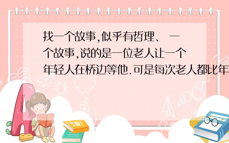 找一个故事,似乎有哲理、 一个故事,说的是一位老人让一个年轻人在桥边等他.可是每次老人都比年轻人早到,后来年轻人在桥边守了一夜.最后比那位老人来得早.那位老人好像教了他什么东西