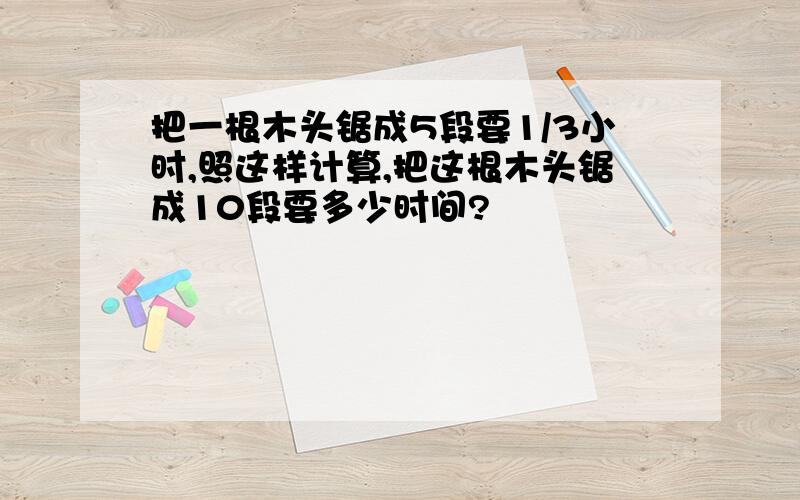 把一根木头锯成5段要1/3小时,照这样计算,把这根木头锯成10段要多少时间?