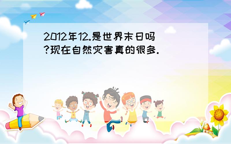 2012年12.是世界末日吗?现在自然灾害真的很多.