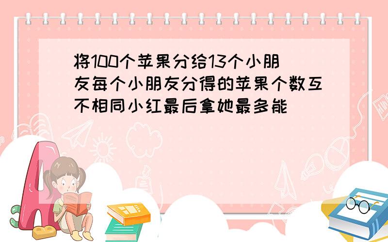 将100个苹果分给13个小朋友每个小朋友分得的苹果个数互不相同小红最后拿她最多能