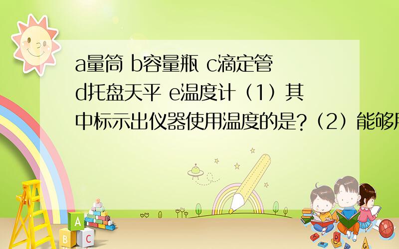 a量筒 b容量瓶 c滴定管 d托盘天平 e温度计（1）其中标示出仪器使用温度的是?（2）能够用以精确量取液体体积的是?（3）由于操作错误,使得到的数据比正确数据偏小的是?a.用量筒量取一定液