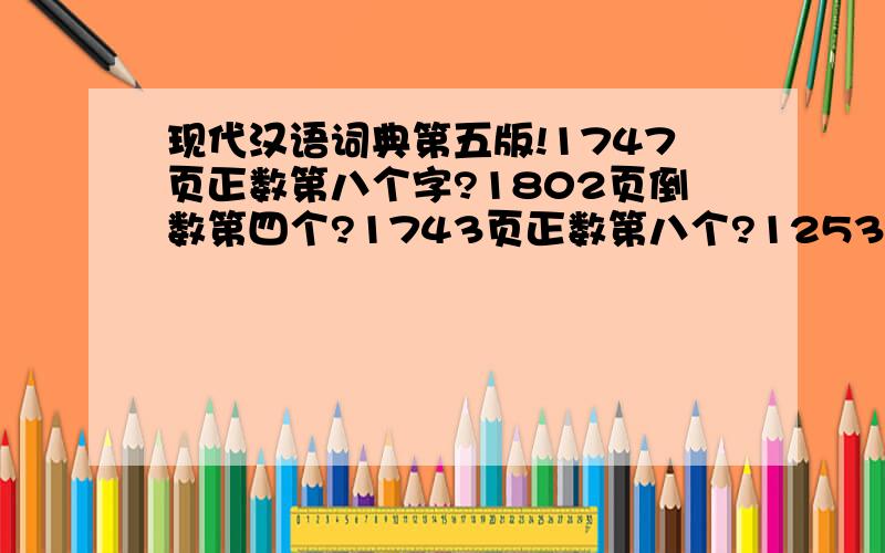 现代汉语词典第五版!1747页正数第八个字?1802页倒数第四个?1743页正数第八个?1253页最后一个字?1663页正数第五个?1802页倒数第四个?1507页正数第一个?817正数第八个?