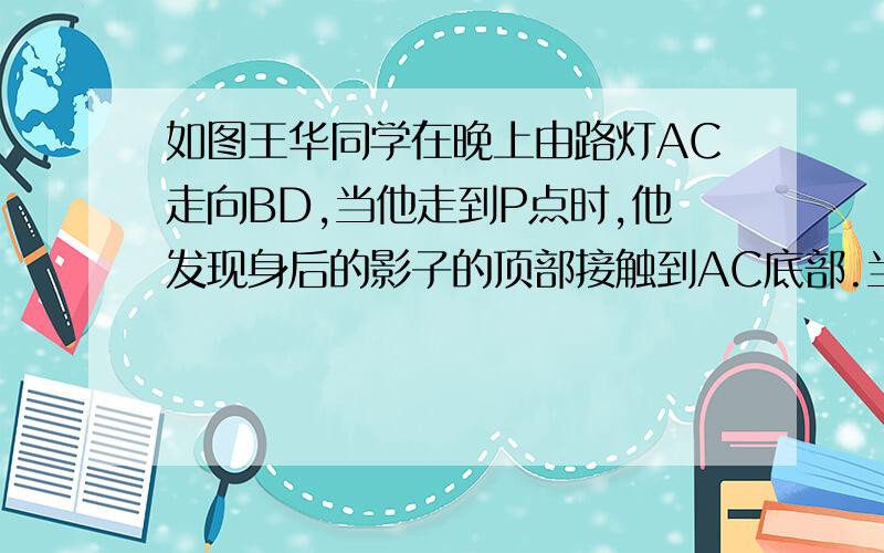 如图王华同学在晚上由路灯AC走向BD,当他走到P点时,他发现身后的影子的顶部接触到AC底部.当他前走12m到达Q时