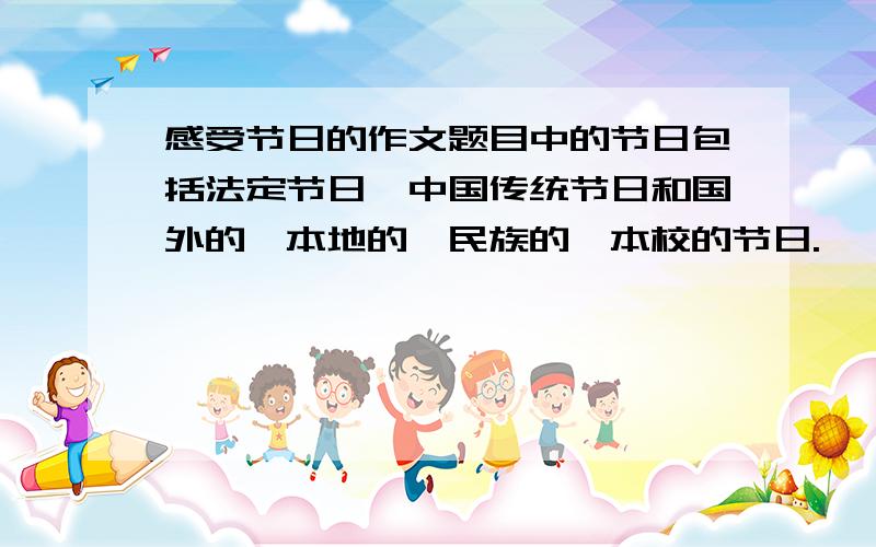 感受节日的作文题目中的节日包括法定节日、中国传统节日和国外的、本地的、民族的、本校的节日.