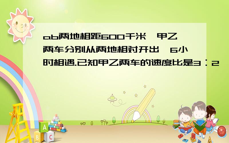 ab两地相距600千米,甲乙两车分别从两地相对开出,6小时相遇.已知甲乙两车的速度比是3：2,甲乙两车的速度各是多少