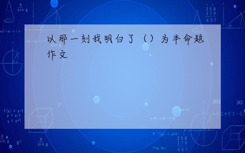 以那一刻我明白了（）为半命题作文