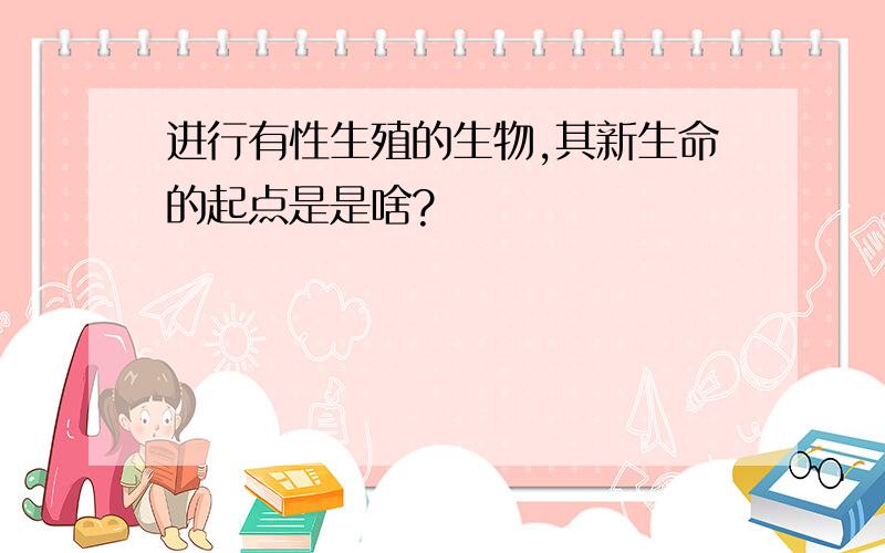 进行有性生殖的生物,其新生命的起点是是啥?