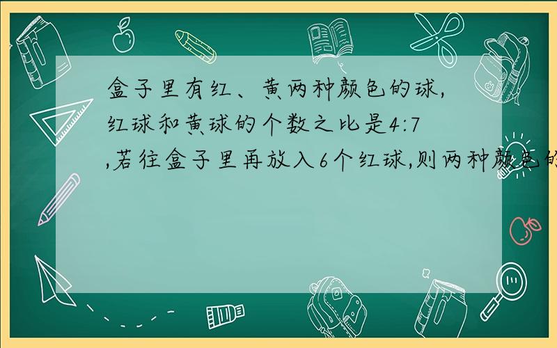 盒子里有红、黄两种颜色的球,红球和黄球的个数之比是4:7,若往盒子里再放入6个红球,则两种颜色的球的个数相等.盒子里原有红球和黄球各多少个?