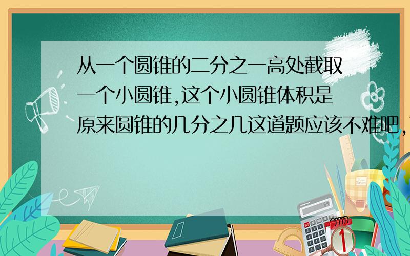 从一个圆锥的二分之一高处截取一个小圆锥,这个小圆锥体积是原来圆锥的几分之几这道题应该不难吧,可能我想太复杂了,怎么算啊