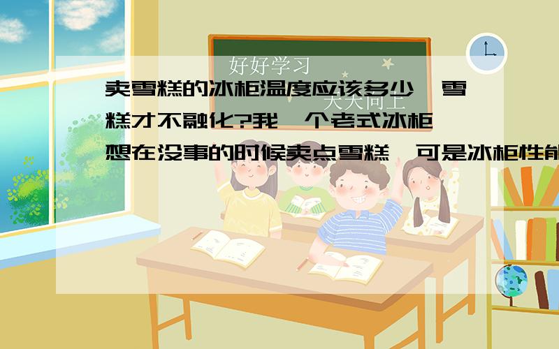 卖雪糕的冰柜温度应该多少,雪糕才不融化?我一个老式冰柜,想在没事的时候卖点雪糕,可是冰柜性能不太好了,现在想问一下：存放雪糕的最低温度是多少?雪糕才不会融化?谢谢~~~~