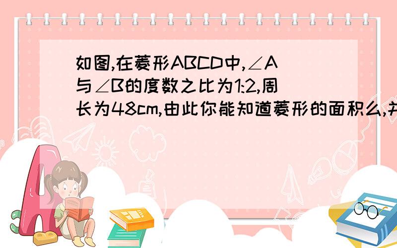 如图,在菱形ABCD中,∠A与∠B的度数之比为1:2,周长为48cm,由此你能知道菱形的面积么,并求此面积.