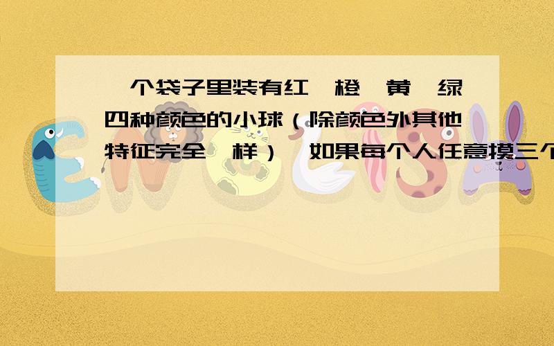 一个袋子里装有红、橙、黄、绿四种颜色的小球（除颜色外其他特征完全一样）,如果每个人任意摸三个球,那么至少有几个人才能保证有两个人所摸小球的颜色完全相同?