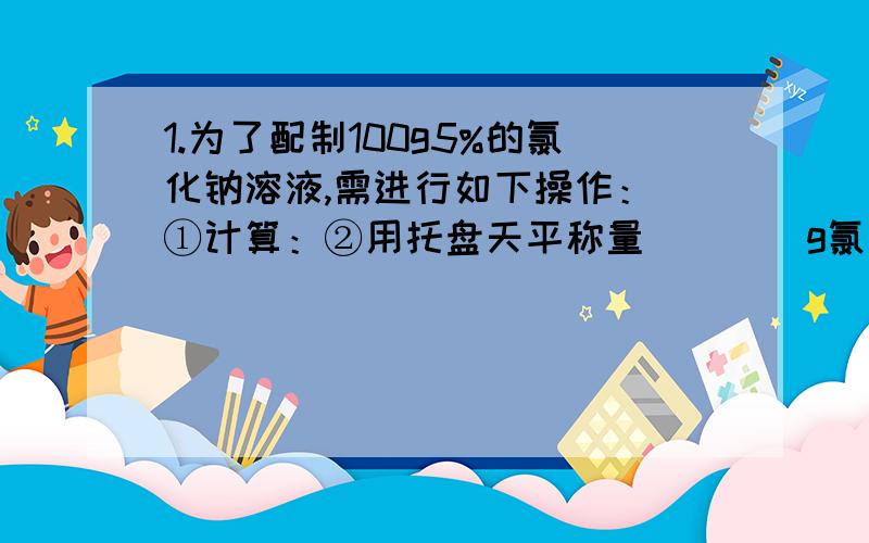 1.为了配制100g5%的氯化钠溶液,需进行如下操作： ①计算：②用托盘天平称量____g氯化钠1.为了配制100g5%的氯化钠溶液,需进行如下操作：①计算：②用托盘天平称量____g氯化钠；③用________（填