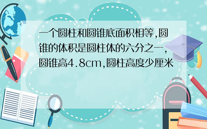 一个圆柱和圆锥底面积相等,圆锥的体积是圆柱体的六分之一,圆锥高4.8cm,圆柱高度少厘米