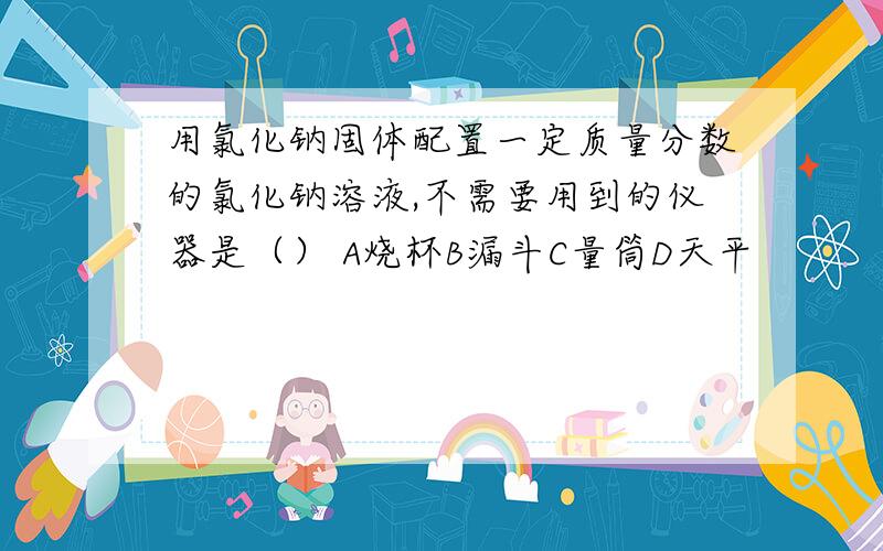 用氯化钠固体配置一定质量分数的氯化钠溶液,不需要用到的仪器是（） A烧杯B漏斗C量筒D天平