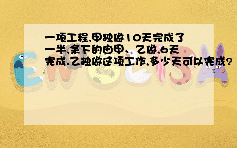 一项工程,甲独做10天完成了一半,余下的由甲、乙做,6天完成.乙独做这项工作,多少天可以完成?