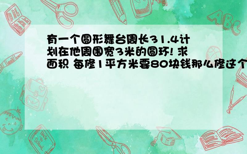 有一个圆形舞台周长31.4计划在他周围宽3米的圆环! 求面积 每修1平方米要80块钱那么修这个圆环有一个圆形舞台周长31.4计划在他周围宽3米的圆环!求面积每修1平方米要80块钱那么修这个圆环