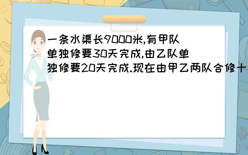 一条水渠长9000米,有甲队单独修要30天完成,由乙队单独修要20天完成.现在由甲乙两队合修十天后,余下的工程由乙队单独修,还要几天才做完