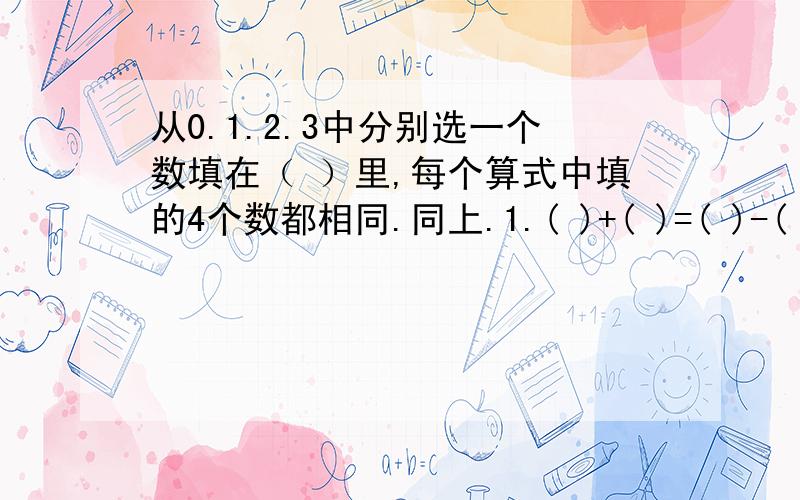 从0.1.2.3中分别选一个数填在（ ）里,每个算式中填的4个数都相同.同上.1.( )+( )=( )-( ) 2.( )+( )>( )*( )3.( )+( )=( )*( ) 4.( )+( )