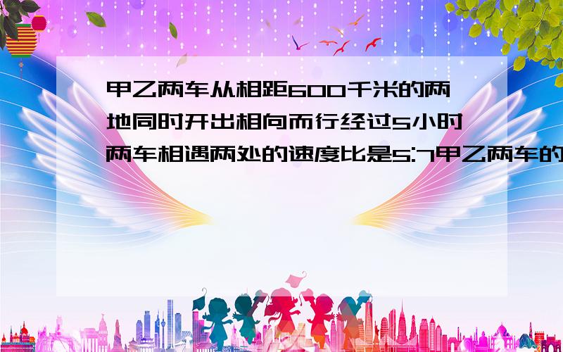 甲乙两车从相距600千米的两地同时开出相向而行经过5小时两车相遇两处的速度比是5:7甲乙两车的速度分别多少