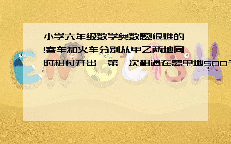 小学六年级数学奥数题!很难的!客车和火车分别从甲乙两地同时相对开出,第一次相遇在离甲地500千米,相遇后继续行驶,到达后立即返回,在离甲地340千米的地方第二次相遇,甲乙两地相距多少千