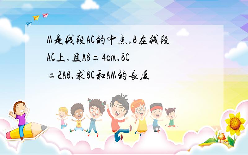 M是线段AC的中点,B在线段AC上,且AB=4cm,BC=2AB,求BC和AM的长度