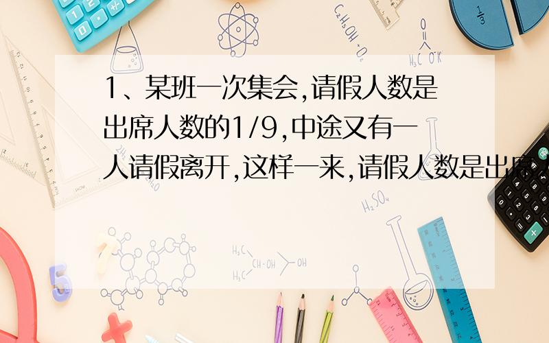 1、某班一次集会,请假人数是出席人数的1/9,中途又有一人请假离开,这样一来,请假人数是出席人数的3/22,那么,这个班共有多少人?2、某小学二年级已有学生260人,其中男生占全年级总人数的8/13,