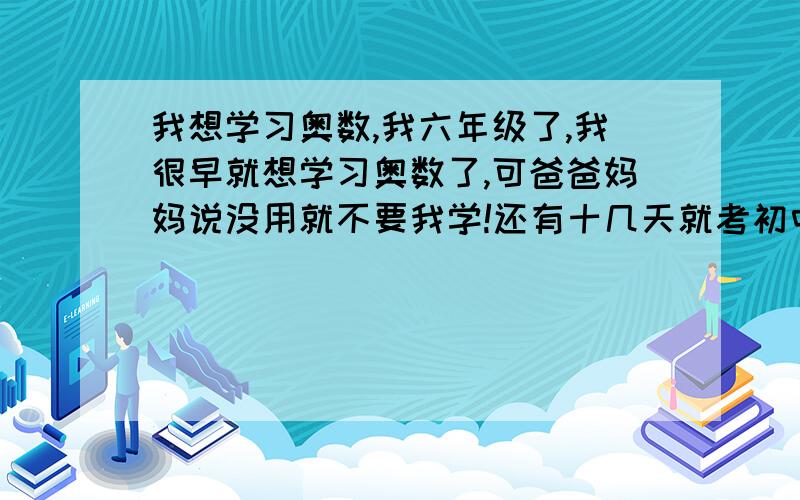 我想学习奥数,我六年级了,我很早就想学习奥数了,可爸爸妈妈说没用就不要我学!还有十几天就考初中了,我该怎么学?我知道急时抱佛脚是没用的...我想学在初中用,请问奥数在初中有帮助吗?